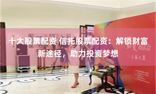 十大股票配資 信托股票配資：解鎖財富新途徑，助力投資夢想