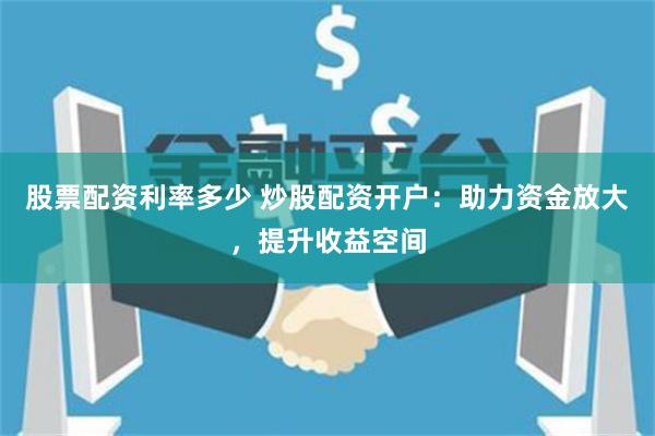 股票配資利率多少 炒股配資開戶：助力資金放大，提升收益空間