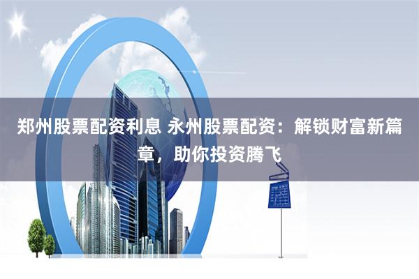 鄭州股票配資利息 永州股票配資：解鎖財富新篇章，助你投資騰飛