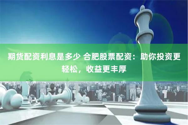 期貨配資利息是多少 合肥股票配資：助你投資更輕松，收益更豐厚