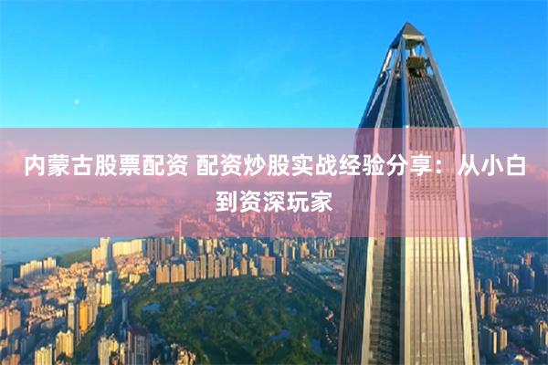 內(nèi)蒙古股票配資 配資炒股實(shí)戰(zhàn)經(jīng)驗(yàn)分享：從小白到資深玩家