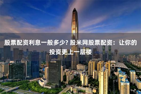 股票配資利息一般多少? 股米網(wǎng)股票配資：讓你的投資更上一層樓