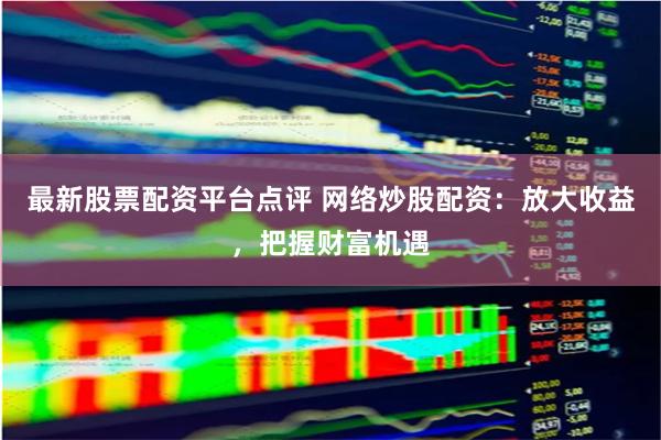 最新股票配資平臺點評 網(wǎng)絡炒股配資：放大收益，把握財富機遇