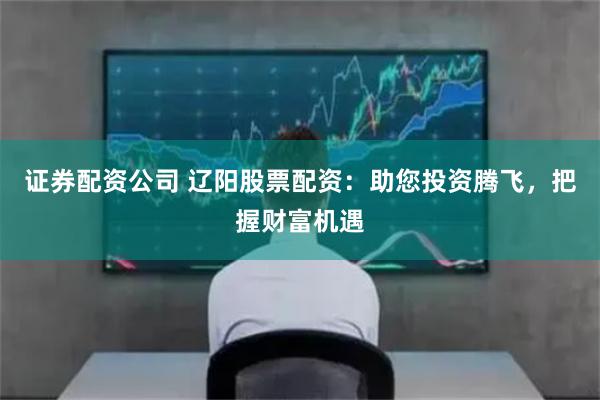 證券配資公司 遼陽股票配資：助您投資騰飛，把握財富機遇