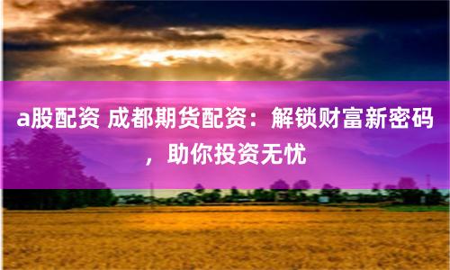 a股配資 成都期貨配資：解鎖財(cái)富新密碼，助你投資無(wú)憂(yōu)