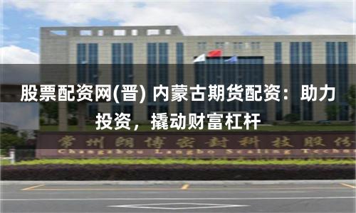 股票配資網(wǎng)(晉) 內(nèi)蒙古期貨配資：助力投資，撬動財富杠桿